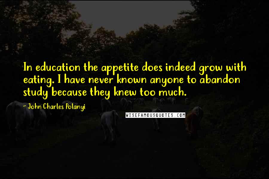 John Charles Polanyi Quotes: In education the appetite does indeed grow with eating. I have never known anyone to abandon study because they knew too much.