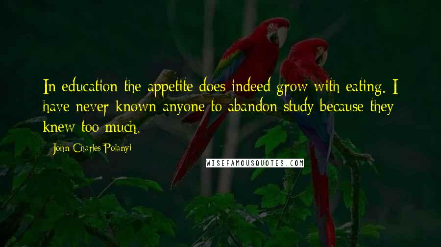 John Charles Polanyi Quotes: In education the appetite does indeed grow with eating. I have never known anyone to abandon study because they knew too much.