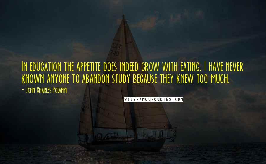 John Charles Polanyi Quotes: In education the appetite does indeed grow with eating. I have never known anyone to abandon study because they knew too much.