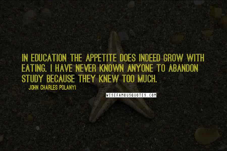 John Charles Polanyi Quotes: In education the appetite does indeed grow with eating. I have never known anyone to abandon study because they knew too much.