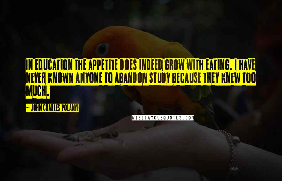 John Charles Polanyi Quotes: In education the appetite does indeed grow with eating. I have never known anyone to abandon study because they knew too much.