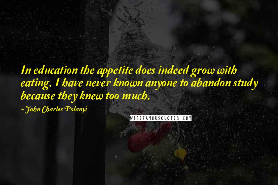 John Charles Polanyi Quotes: In education the appetite does indeed grow with eating. I have never known anyone to abandon study because they knew too much.