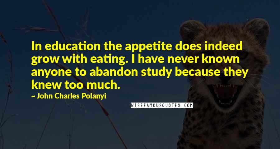 John Charles Polanyi Quotes: In education the appetite does indeed grow with eating. I have never known anyone to abandon study because they knew too much.