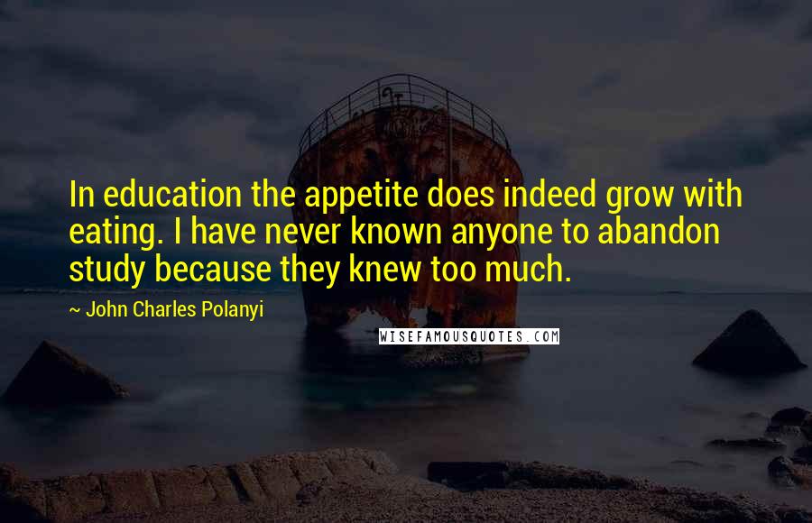 John Charles Polanyi Quotes: In education the appetite does indeed grow with eating. I have never known anyone to abandon study because they knew too much.