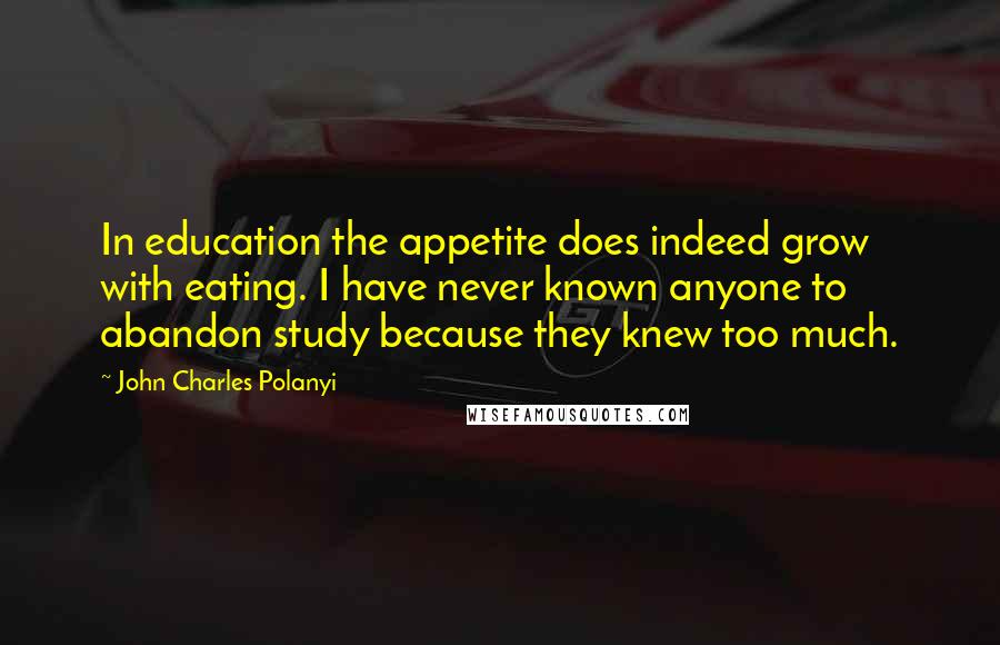 John Charles Polanyi Quotes: In education the appetite does indeed grow with eating. I have never known anyone to abandon study because they knew too much.