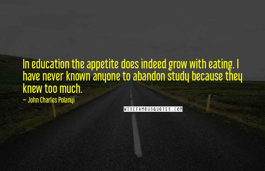 John Charles Polanyi Quotes: In education the appetite does indeed grow with eating. I have never known anyone to abandon study because they knew too much.