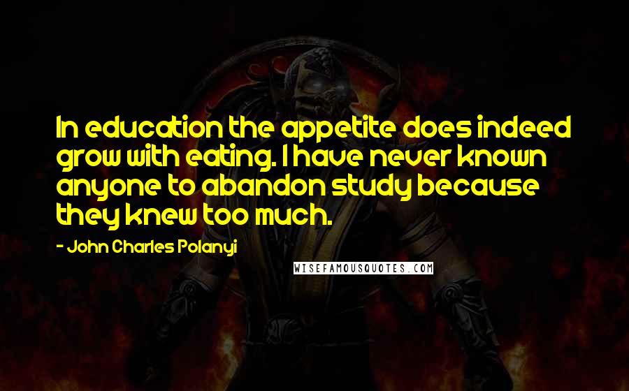 John Charles Polanyi Quotes: In education the appetite does indeed grow with eating. I have never known anyone to abandon study because they knew too much.