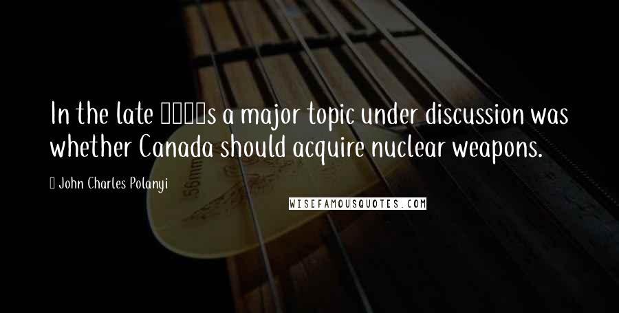 John Charles Polanyi Quotes: In the late 1950s a major topic under discussion was whether Canada should acquire nuclear weapons.