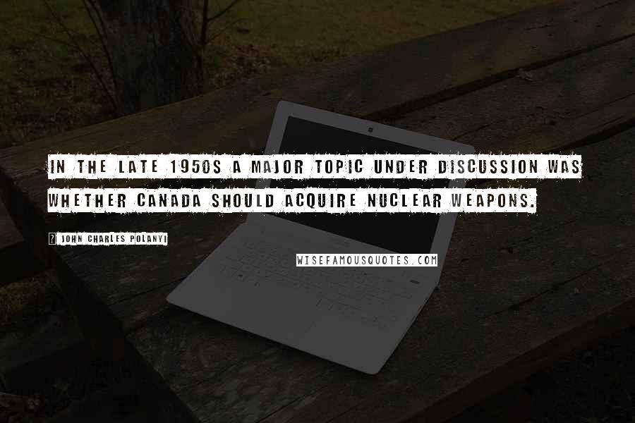 John Charles Polanyi Quotes: In the late 1950s a major topic under discussion was whether Canada should acquire nuclear weapons.