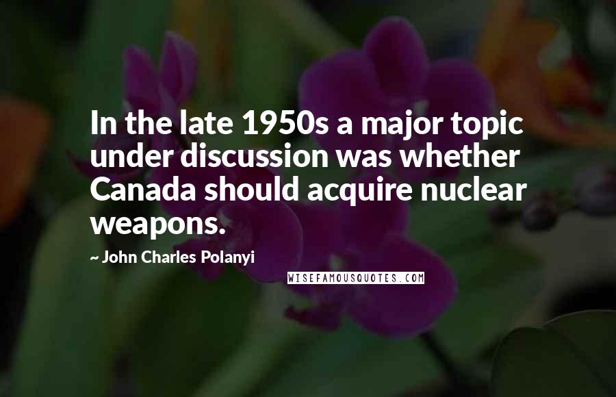 John Charles Polanyi Quotes: In the late 1950s a major topic under discussion was whether Canada should acquire nuclear weapons.