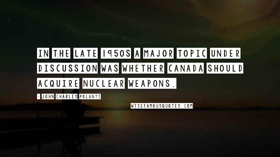 John Charles Polanyi Quotes: In the late 1950s a major topic under discussion was whether Canada should acquire nuclear weapons.