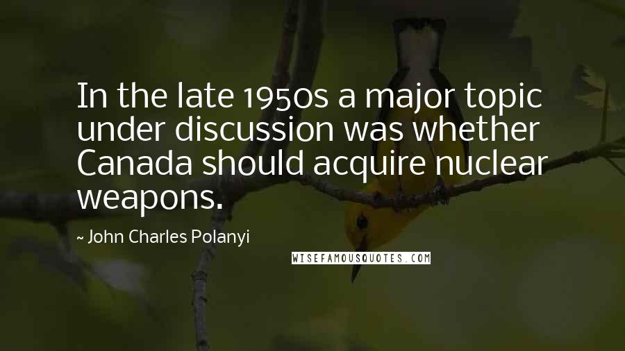 John Charles Polanyi Quotes: In the late 1950s a major topic under discussion was whether Canada should acquire nuclear weapons.