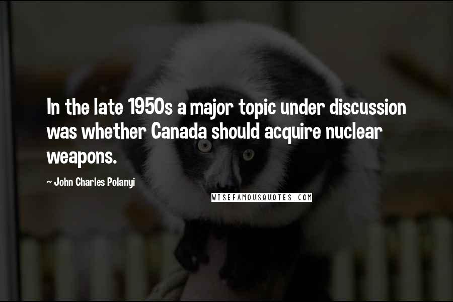 John Charles Polanyi Quotes: In the late 1950s a major topic under discussion was whether Canada should acquire nuclear weapons.