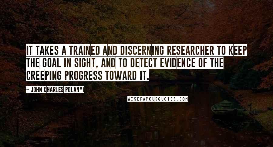 John Charles Polanyi Quotes: It takes a trained and discerning researcher to keep the goal in sight, and to detect evidence of the creeping progress toward it.