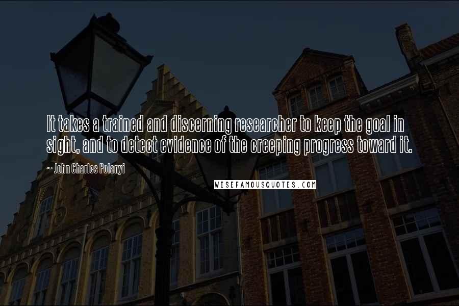 John Charles Polanyi Quotes: It takes a trained and discerning researcher to keep the goal in sight, and to detect evidence of the creeping progress toward it.