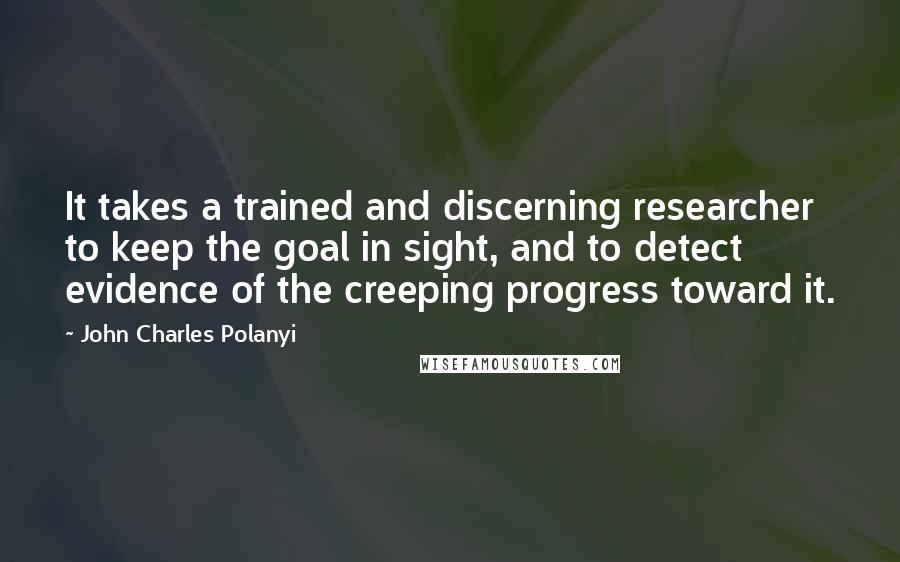 John Charles Polanyi Quotes: It takes a trained and discerning researcher to keep the goal in sight, and to detect evidence of the creeping progress toward it.