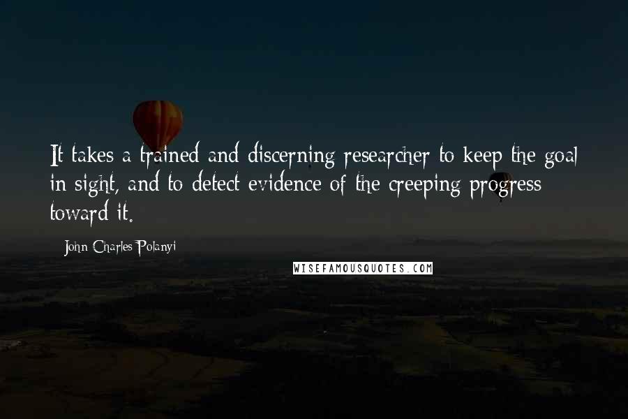 John Charles Polanyi Quotes: It takes a trained and discerning researcher to keep the goal in sight, and to detect evidence of the creeping progress toward it.