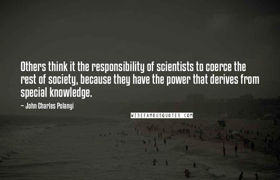 John Charles Polanyi Quotes: Others think it the responsibility of scientists to coerce the rest of society, because they have the power that derives from special knowledge.
