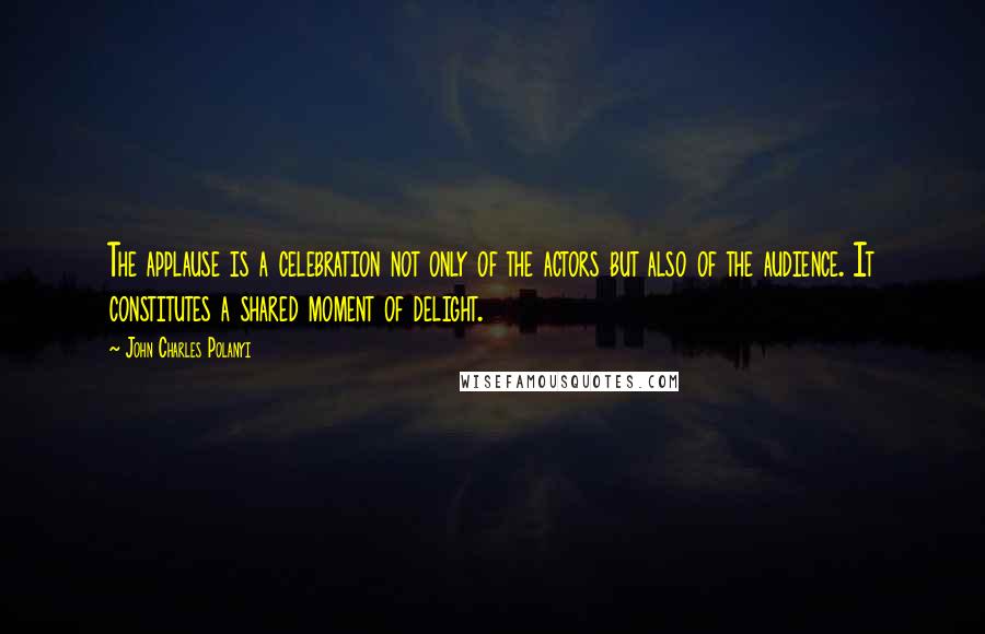 John Charles Polanyi Quotes: The applause is a celebration not only of the actors but also of the audience. It constitutes a shared moment of delight.