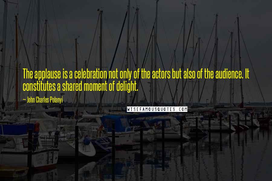 John Charles Polanyi Quotes: The applause is a celebration not only of the actors but also of the audience. It constitutes a shared moment of delight.