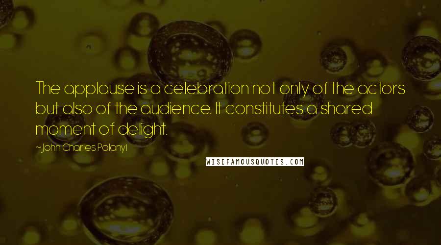 John Charles Polanyi Quotes: The applause is a celebration not only of the actors but also of the audience. It constitutes a shared moment of delight.