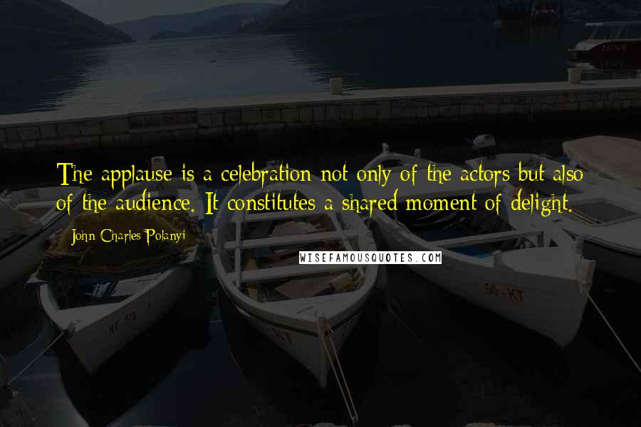 John Charles Polanyi Quotes: The applause is a celebration not only of the actors but also of the audience. It constitutes a shared moment of delight.