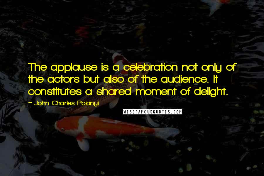 John Charles Polanyi Quotes: The applause is a celebration not only of the actors but also of the audience. It constitutes a shared moment of delight.