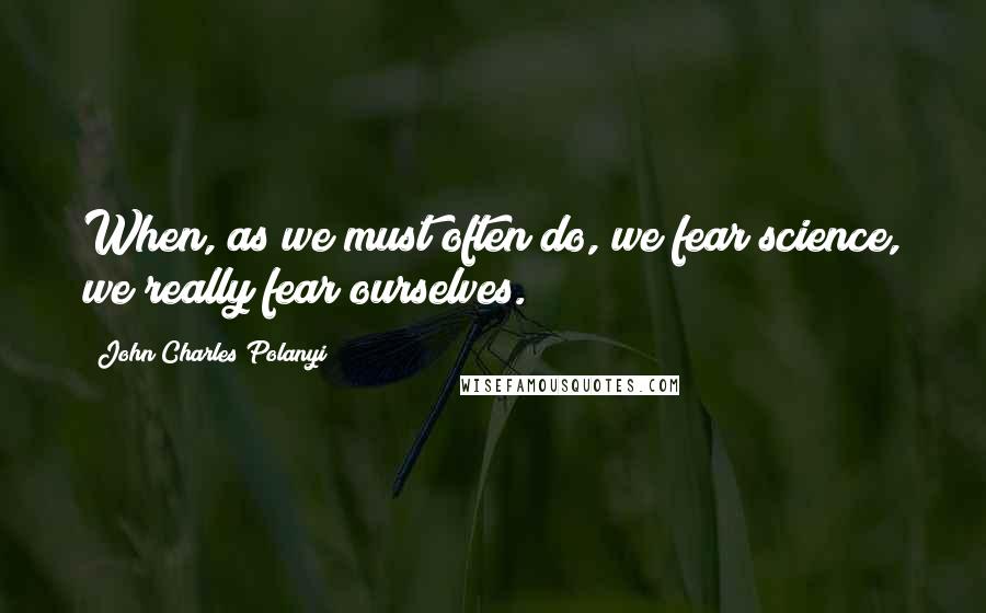 John Charles Polanyi Quotes: When, as we must often do, we fear science, we really fear ourselves.