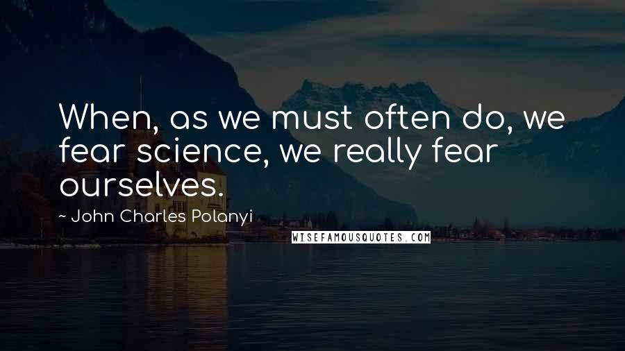 John Charles Polanyi Quotes: When, as we must often do, we fear science, we really fear ourselves.