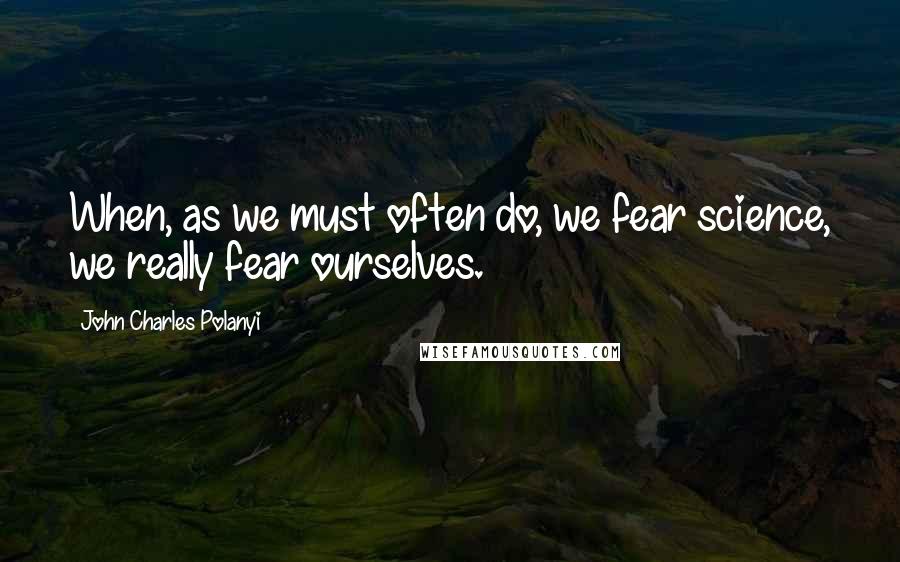 John Charles Polanyi Quotes: When, as we must often do, we fear science, we really fear ourselves.