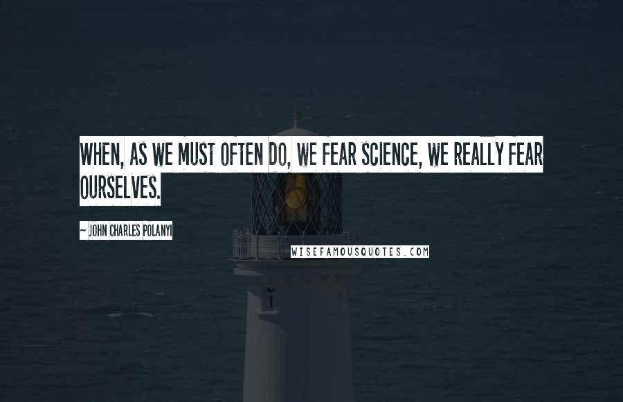 John Charles Polanyi Quotes: When, as we must often do, we fear science, we really fear ourselves.