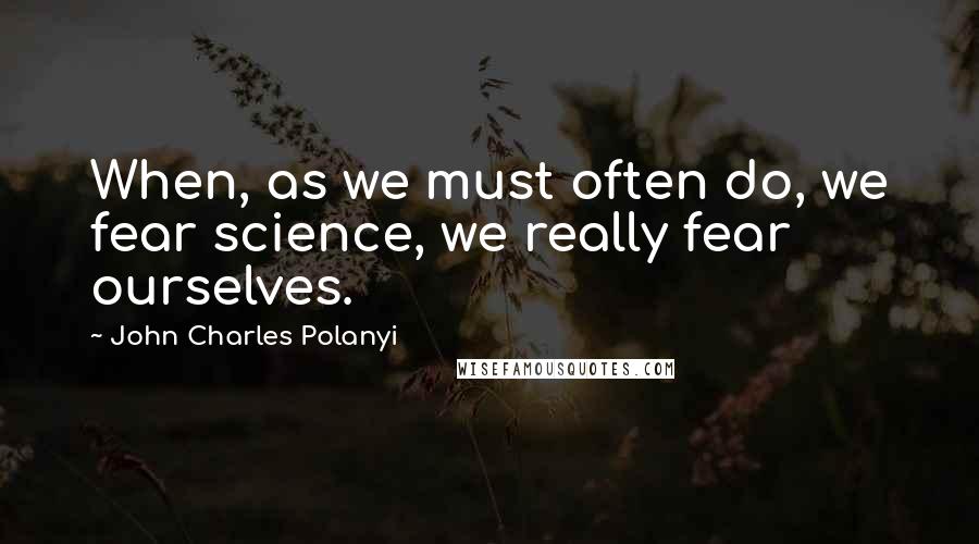 John Charles Polanyi Quotes: When, as we must often do, we fear science, we really fear ourselves.