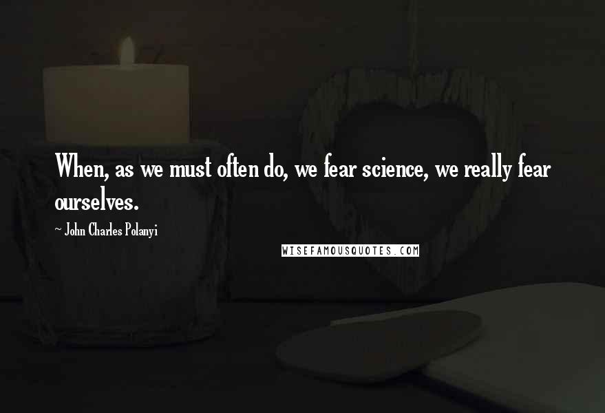 John Charles Polanyi Quotes: When, as we must often do, we fear science, we really fear ourselves.