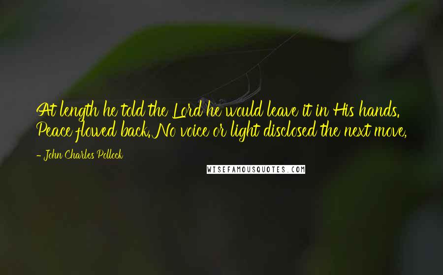 John Charles Pollock Quotes: At length he told the Lord he would leave it in His hands. Peace flowed back. No voice or light disclosed the next move,