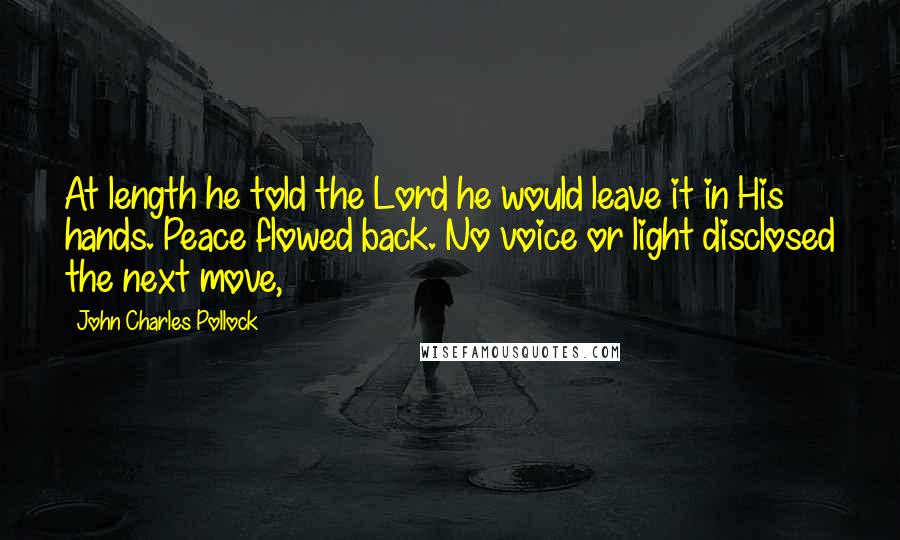 John Charles Pollock Quotes: At length he told the Lord he would leave it in His hands. Peace flowed back. No voice or light disclosed the next move,
