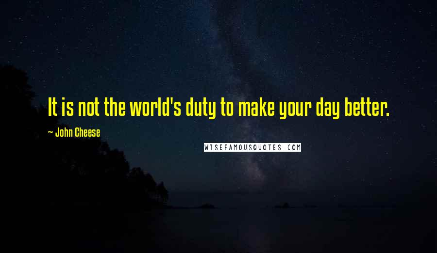 John Cheese Quotes: It is not the world's duty to make your day better.