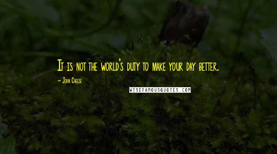 John Cheese Quotes: It is not the world's duty to make your day better.