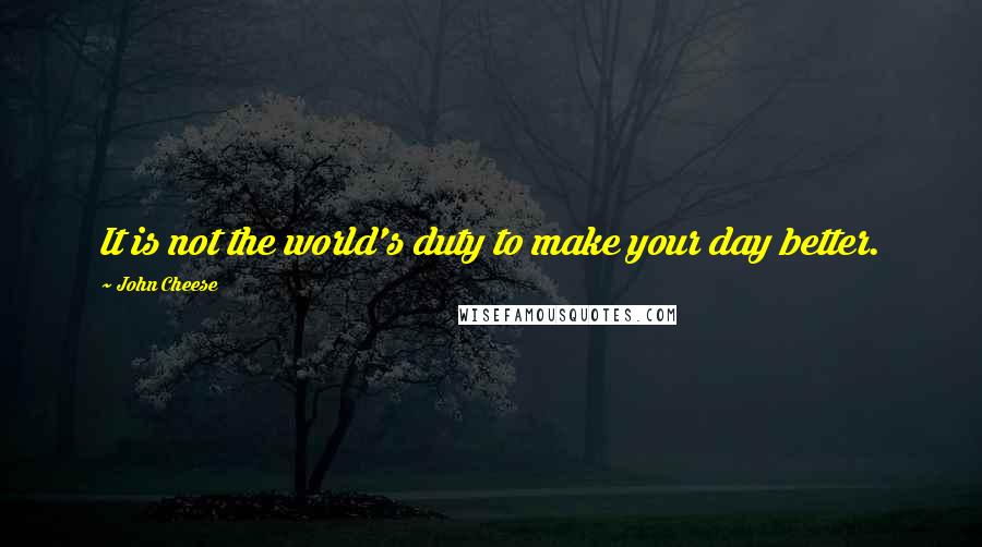 John Cheese Quotes: It is not the world's duty to make your day better.