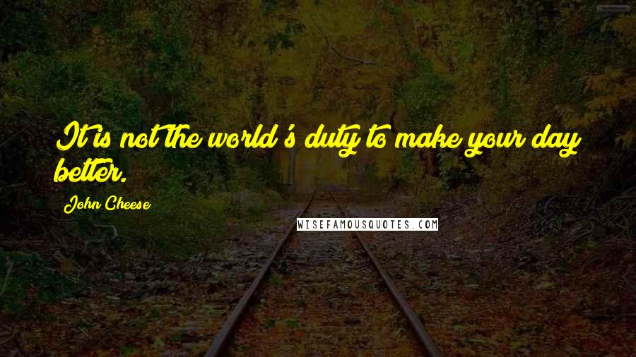 John Cheese Quotes: It is not the world's duty to make your day better.