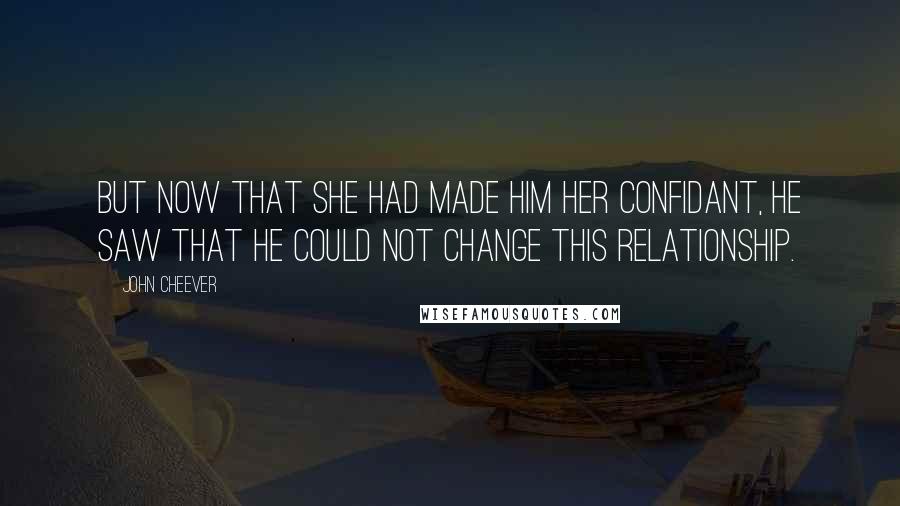 John Cheever Quotes: But now that she had made him her confidant, he saw that he could not change this relationship.