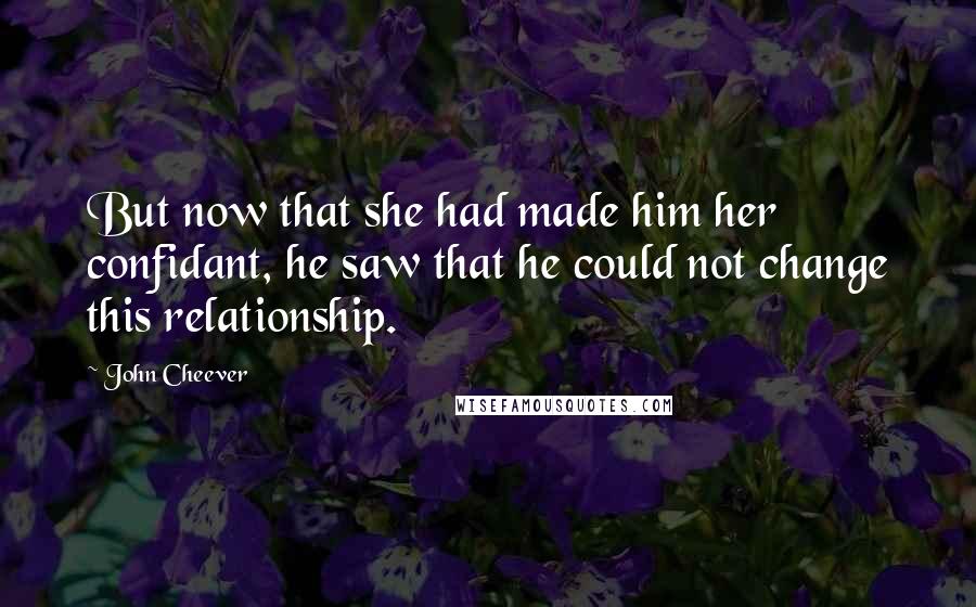 John Cheever Quotes: But now that she had made him her confidant, he saw that he could not change this relationship.