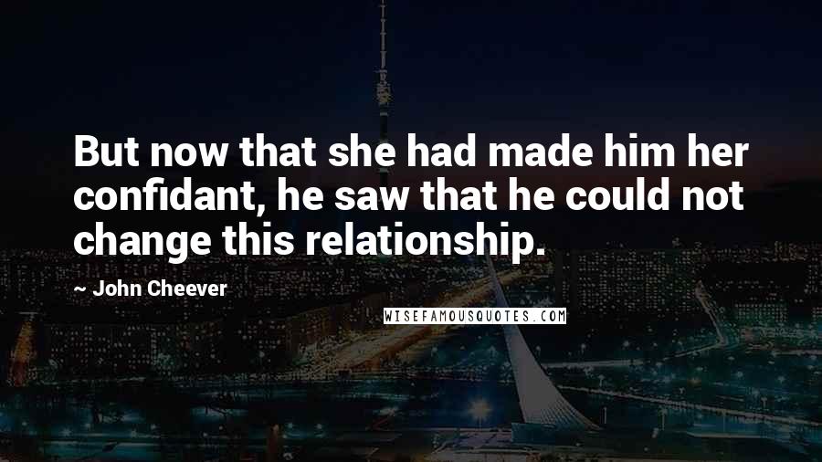 John Cheever Quotes: But now that she had made him her confidant, he saw that he could not change this relationship.