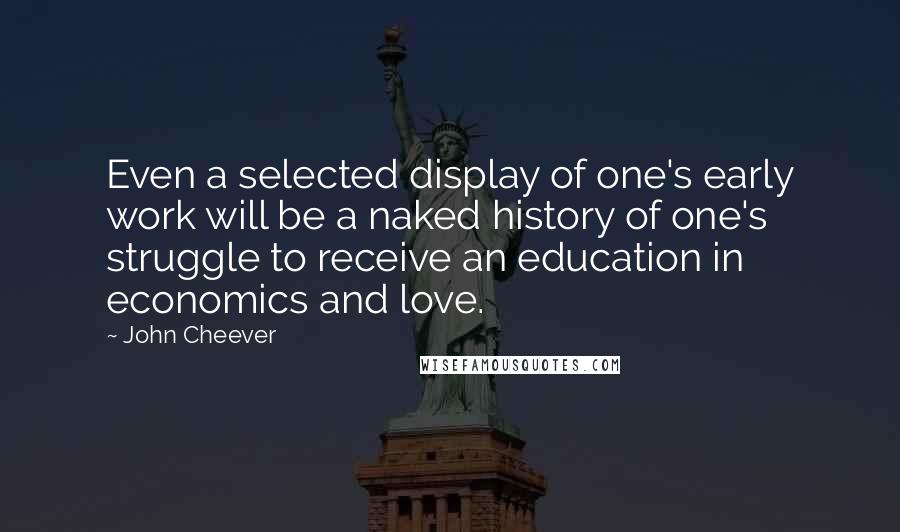 John Cheever Quotes: Even a selected display of one's early work will be a naked history of one's struggle to receive an education in economics and love.