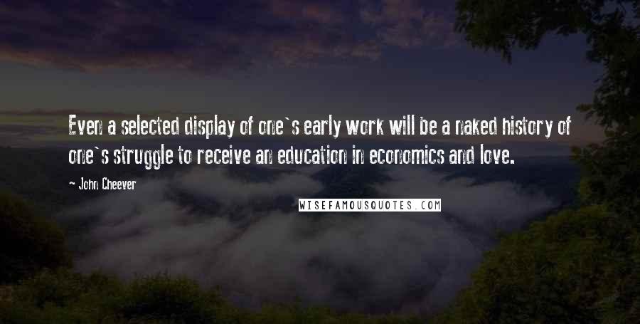 John Cheever Quotes: Even a selected display of one's early work will be a naked history of one's struggle to receive an education in economics and love.