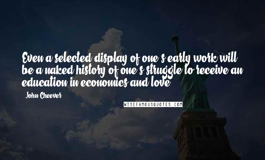 John Cheever Quotes: Even a selected display of one's early work will be a naked history of one's struggle to receive an education in economics and love.