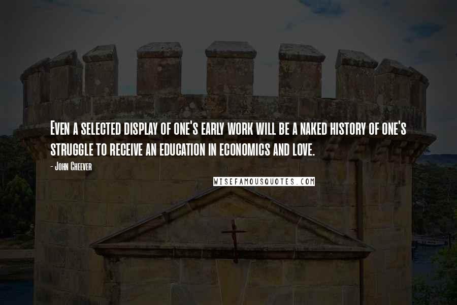 John Cheever Quotes: Even a selected display of one's early work will be a naked history of one's struggle to receive an education in economics and love.