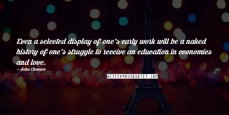 John Cheever Quotes: Even a selected display of one's early work will be a naked history of one's struggle to receive an education in economics and love.