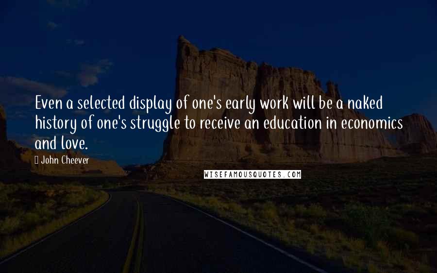 John Cheever Quotes: Even a selected display of one's early work will be a naked history of one's struggle to receive an education in economics and love.