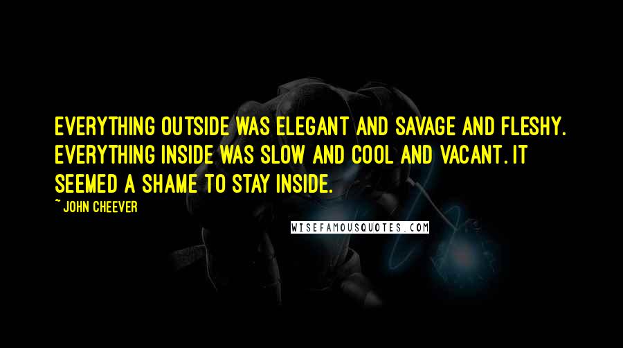 John Cheever Quotes: Everything outside was elegant and savage and fleshy. Everything inside was slow and cool and vacant. It seemed a shame to stay inside.