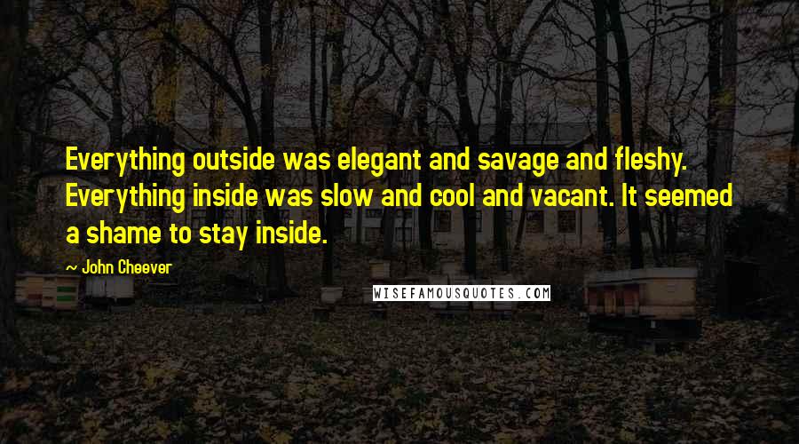 John Cheever Quotes: Everything outside was elegant and savage and fleshy. Everything inside was slow and cool and vacant. It seemed a shame to stay inside.